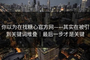 你以为在找糖心官方网——其实在被引到关键词堆叠｜最后一步才是关键