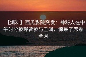 【爆料】西瓜影院突发：神秘人在中午时分被曝曾参与丑闻，惊呆了席卷全网