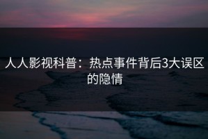 人人影视科普：热点事件背后3大误区的隐情
