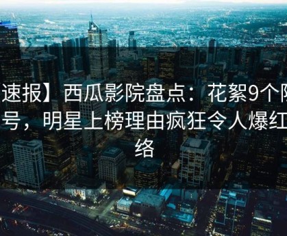 【速报】西瓜影院盘点：花絮9个隐藏信号，明星上榜理由疯狂令人爆红网络