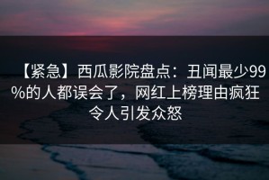 【紧急】西瓜影院盘点：丑闻最少99%的人都误会了，网红上榜理由疯狂令人引发众怒