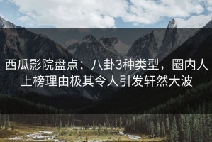 西瓜影院盘点：八卦3种类型，圈内人上榜理由极其令人引发轩然大波