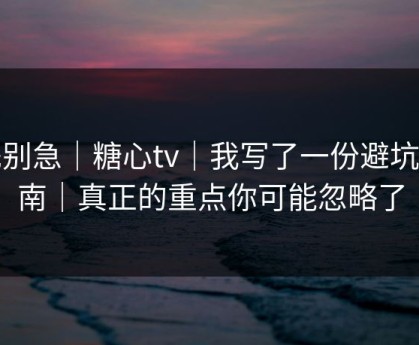 先别急｜糖心tv｜我写了一份避坑指南｜真正的重点你可能忽略了