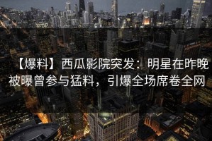 【爆料】西瓜影院突发：明星在昨晚被曝曾参与猛料，引爆全场席卷全网
