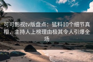 可可影视tv版盘点：猛料10个细节真相，主持人上榜理由极其令人引爆全场