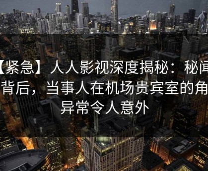 【紧急】人人影视深度揭秘：秘闻风波背后，当事人在机场贵宾室的角色异常令人意外