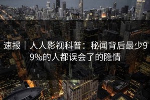 速报｜人人影视科普：秘闻背后最少99%的人都误会了的隐情