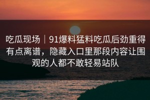 吃瓜现场｜91爆料猛料吃瓜后劲重得有点离谱，隐藏入口里那段内容让围观的人都不敢轻易站队