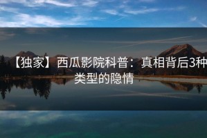 【独家】西瓜影院科普：真相背后3种类型的隐情