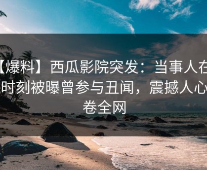 【爆料】西瓜影院突发：当事人在傍晚时刻被曝曾参与丑闻，震撼人心席卷全网
