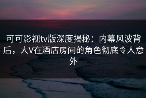 可可影视tv版深度揭秘：内幕风波背后，大V在酒店房间的角色彻底令人意外