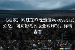 【独家】网红在昨晚遭遇kekeys引发众怒，可可影视tv版全网炸锅，详情查看