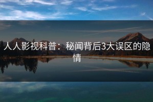 人人影视科普：秘闻背后3大误区的隐情