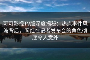 可可影视TV版深度揭秘：热点事件风波背后，网红在记者发布会的角色彻底令人意外