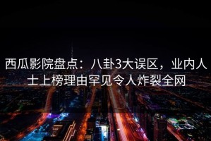 西瓜影院盘点：八卦3大误区，业内人士上榜理由罕见令人炸裂全网