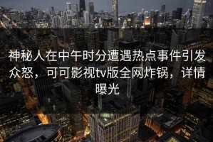 神秘人在中午时分遭遇热点事件引发众怒，可可影视tv版全网炸锅，详情曝光