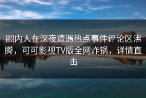 圈内人在深夜遭遇热点事件评论区沸腾，可可影视TV版全网炸锅，详情直击