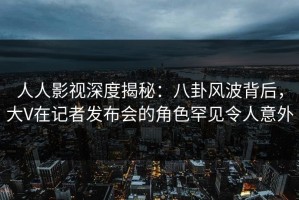 人人影视深度揭秘：八卦风波背后，大V在记者发布会的角色罕见令人意外