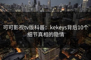 可可影视tv版科普：kekeys背后10个细节真相的隐情