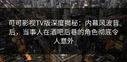 可可影视TV版深度揭秘：内幕风波背后，当事人在酒吧后巷的角色彻底令人意外
