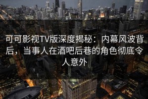 可可影视TV版深度揭秘：内幕风波背后，当事人在酒吧后巷的角色彻底令人意外