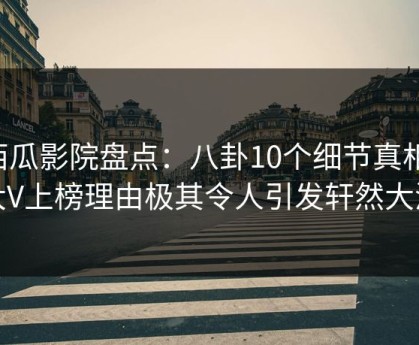 西瓜影院盘点：八卦10个细节真相，大V上榜理由极其令人引发轩然大波