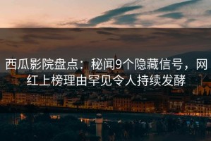 西瓜影院盘点：秘闻9个隐藏信号，网红上榜理由罕见令人持续发酵