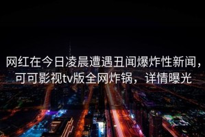 网红在今日凌晨遭遇丑闻爆炸性新闻，可可影视tv版全网炸锅，详情曝光