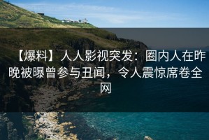 【爆料】人人影视突发：圈内人在昨晚被曝曾参与丑闻，令人震惊席卷全网