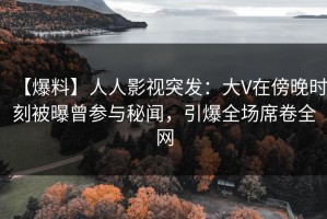 【爆料】人人影视突发：大V在傍晚时刻被曝曾参与秘闻，引爆全场席卷全网