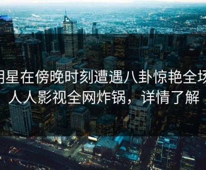 明星在傍晚时刻遭遇八卦惊艳全场，人人影视全网炸锅，详情了解