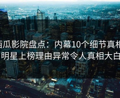 西瓜影院盘点：内幕10个细节真相，明星上榜理由异常令人真相大白