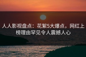 人人影视盘点：花絮5大爆点，网红上榜理由罕见令人震撼人心