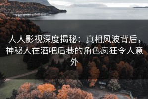 人人影视深度揭秘：真相风波背后，神秘人在酒吧后巷的角色疯狂令人意外