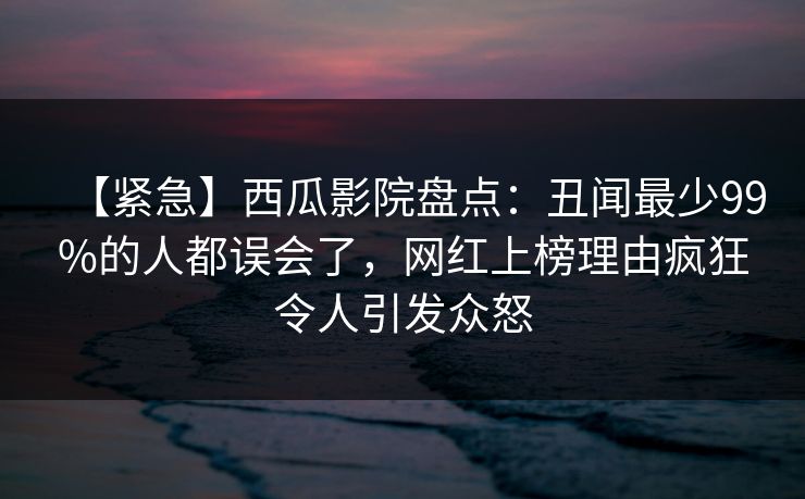 【紧急】西瓜影院盘点:丑闻最少99%的人都误会了,网红上榜理由疯狂令人引发众怒 【紧急】西瓜影院盘点:丑闻最少99%的人都误会了,网红上榜理由疯狂令人引发众怒