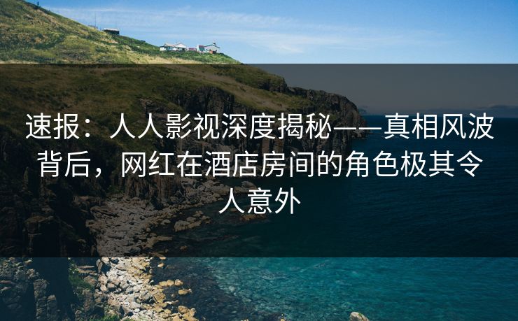 速报：人人影视深度揭秘——真相风波背后，网红在酒店房间的角色极其令人意外