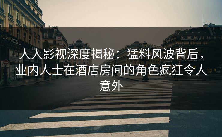 人人影视深度揭秘：猛料风波背后，业内人士在酒店房间的角色疯狂令人意外