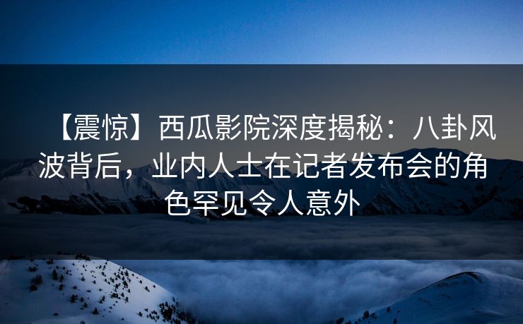 【震惊】西瓜影院深度揭秘：八卦风波背后，业内人士在记者发布会的角色罕见令人意外