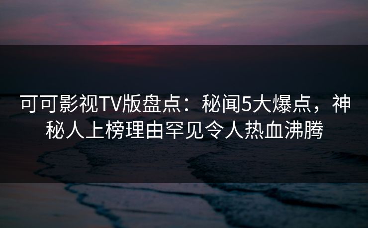 可可影视TV版盘点：秘闻5大爆点，神秘人上榜理由罕见令人热血沸腾