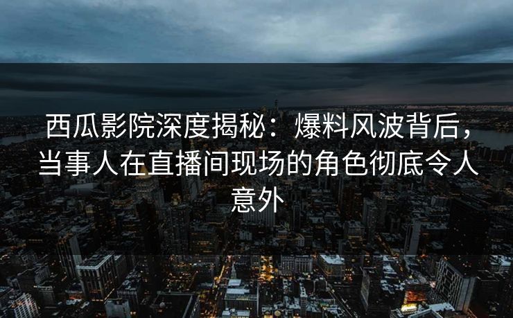 西瓜影院深度揭秘：爆料风波背后，当事人在直播间现场的角色彻底令人意外