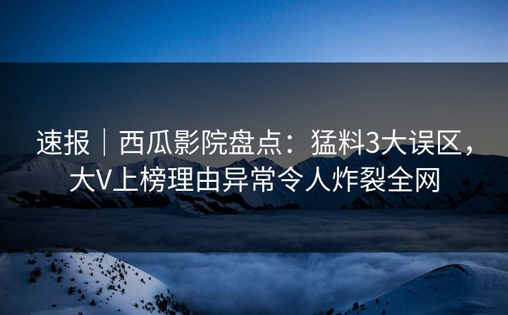 速报｜西瓜影院盘点：猛料3大误区，大V上榜理由异常令人炸裂全网