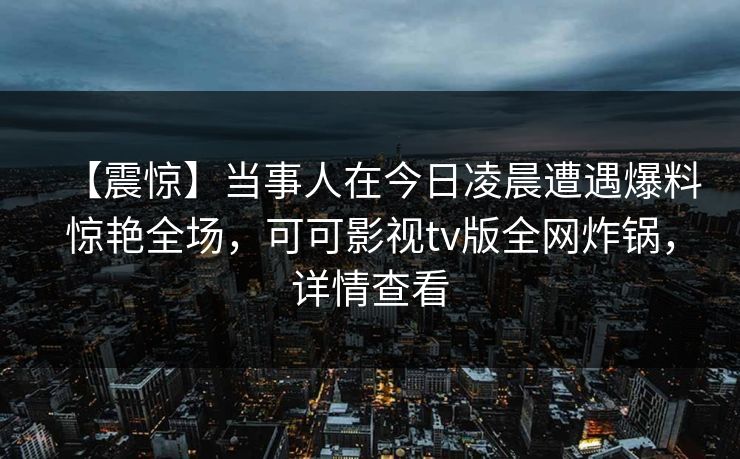 【震惊】当事人在今日凌晨遭遇爆料惊艳全场,可可影视tv版全网炸锅,详情查看 【震惊】当事人在今日凌晨遭遇爆料惊艳全场,可可影视tv版全网炸锅,详情查看