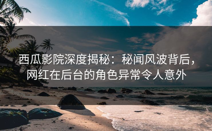 西瓜影院深度揭秘：秘闻风波背后，网红在后台的角色异常令人意外