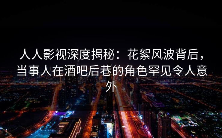 人人影视深度揭秘：花絮风波背后，当事人在酒吧后巷的角色罕见令人意外