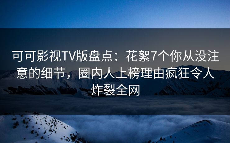 可可影视TV版盘点：花絮7个你从没注意的细节，圈内人上榜理由疯狂令人炸裂全网