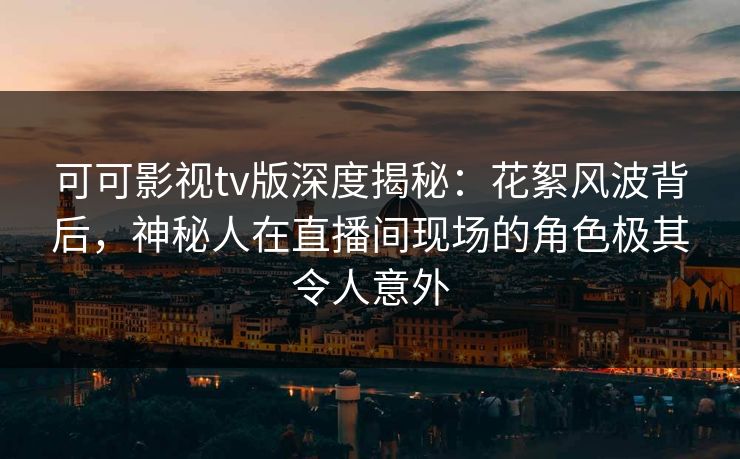 可可影视tv版深度揭秘：花絮风波背后，神秘人在直播间现场的角色极其令人意外