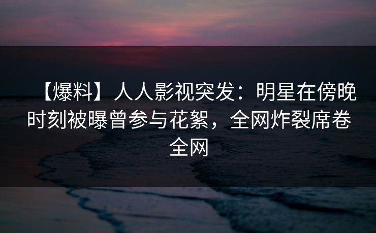 【爆料】人人影视突发：明星在傍晚时刻被曝曾参与花絮，全网炸裂席卷全网