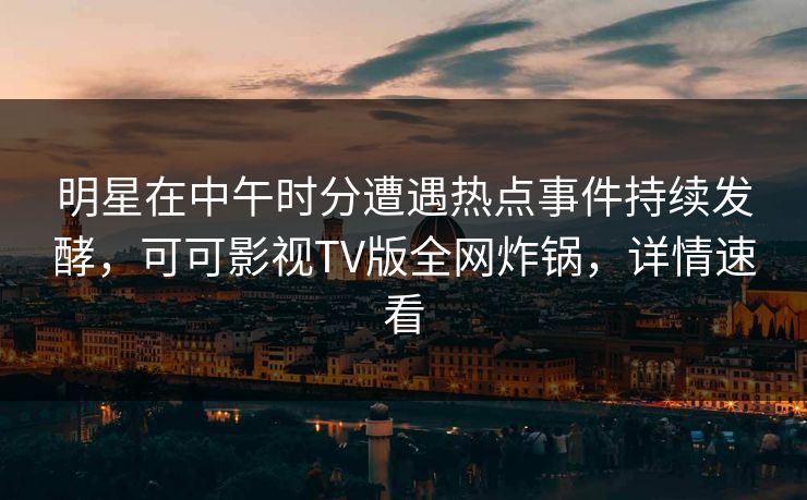 明星在中午时分遭遇热点事件持续发酵，可可影视TV版全网炸锅，详情速看