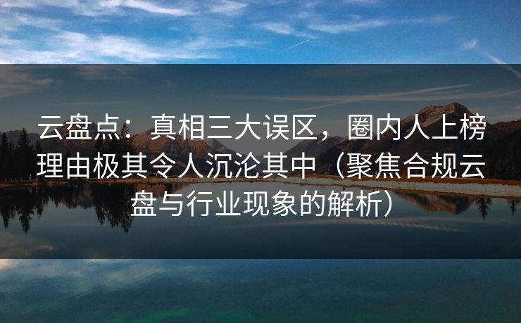 云盘点：真相三大误区，圈内人上榜理由极其令人沉沦其中（聚焦合规云盘与行业现象的解析）