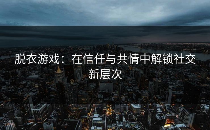 脱衣游戏:在信任与共情中解锁社交新层次 脱衣游戏:在信任与共情中解锁社交新层次